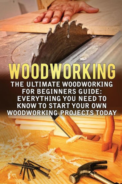 Woodworking: The Ultimate Woodworking For Beginners Guide: Everything You Need To Know To Start Your Own Woodworking Projects Today (Woodworking, Woodworking For Beginners, Woodworking Projects)