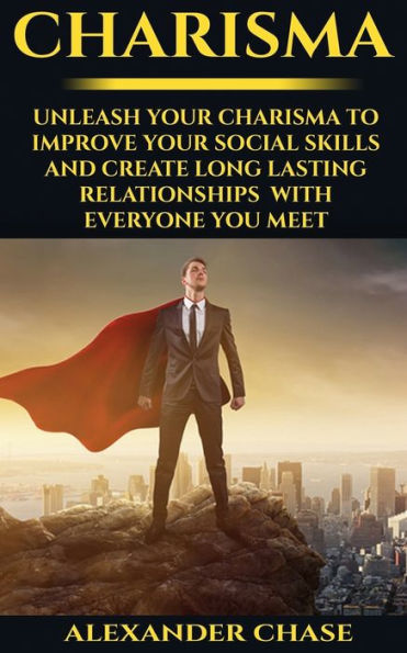 Charisma: Unleash Your Charisma To Improve Your Social Skills And Create Long Lasting Relationships With Everyone You Meet