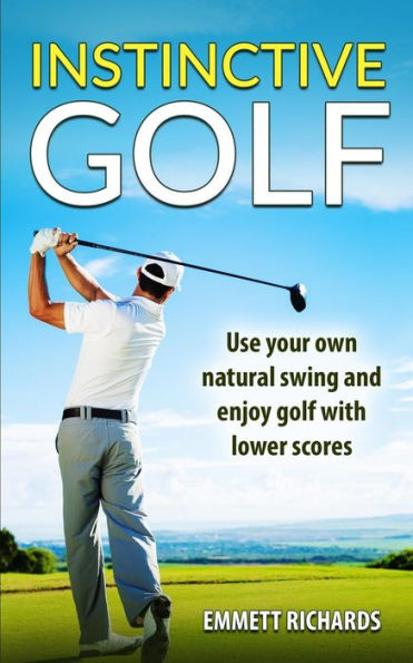 Instinctive Golf: Use Your Own Natural Swing And Enjoy Golf With Lower Scores