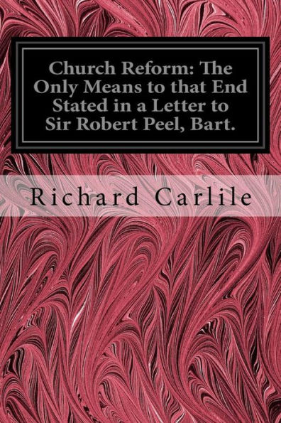 Church Reform: The Only Means To That End Stated In A Letter To Sir Robert Peel, Bart.: First Lord Of The Treasury, &C.