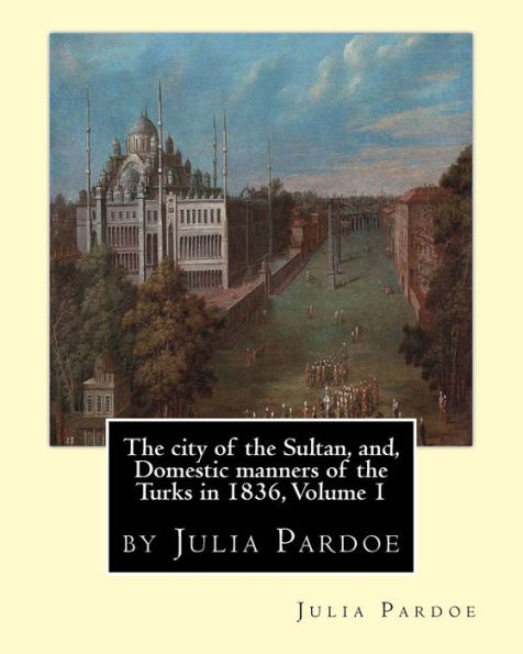 The City Of The Sultan, And, Domestic Manners Of The Turks In 1836, Volume 1: By Julia Pardoe