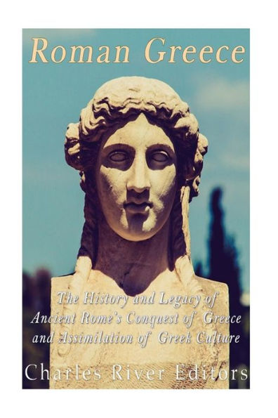Roman Greece: The History And Legacy Of Ancient Rome?S Conquest Of Greece And Assimilation Of Greek Culture