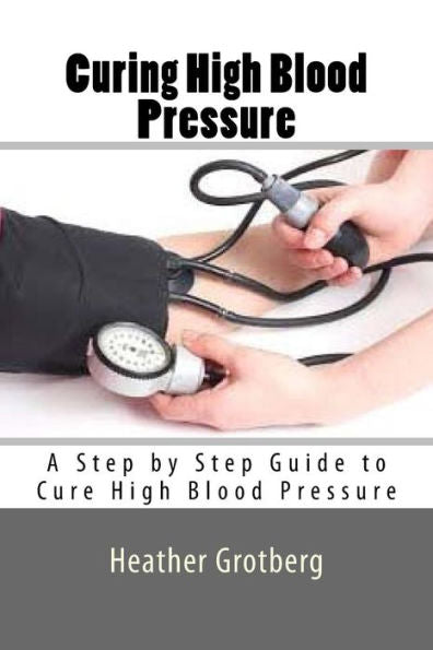 Curing High Blood Pressure: A Step By Step Guide To Cure High Blood Pressure