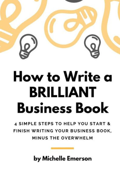 How To Write A Brilliant Business Book: 4 Simple Steps To Help You Start & Finish Writing Your Business Book – Minus The Overwhelm