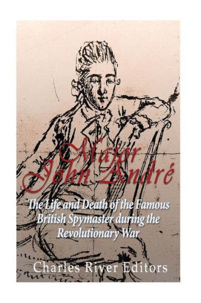 Major John Andr?: The Life And Death Of The Famous British Spymaster During The Revolutionary War
