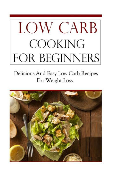 Low Carb Cooking For Beginners: Delicious And Easy Low Carb Recipes For Weight Loss (Low Carb Cookbook)