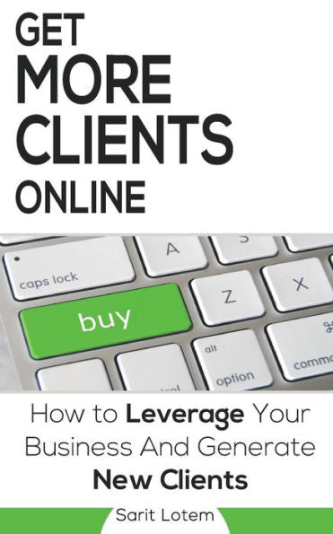 Get More Clients Online: The Must-Have Steps To Leverage Your Business And Generate New Clients