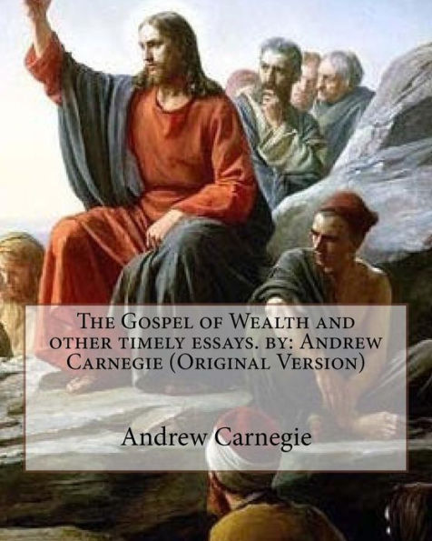 The Gospel Of Wealth And Other Timely Essays. By: Andrew Carnegie (Original Version)