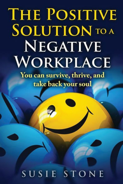 The Positive Solution To A Negative Workplace: You Can Survive, Thrive, And Take Back Your Soul