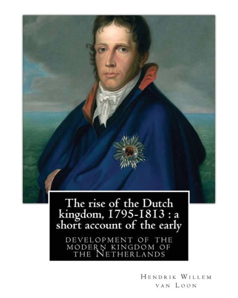 The Rise Of The Dutch Kingdom, 1795-1813 : A Short Account Of The Early: Development Of The Modern Kingdom Of The Netherlands, By Hendrik Willem Van Loon(Illustrated Edition)