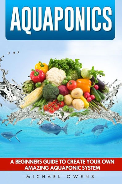Aquaponics: A Beginner's Guide To Create Your Own Amazing Aquaponic System
