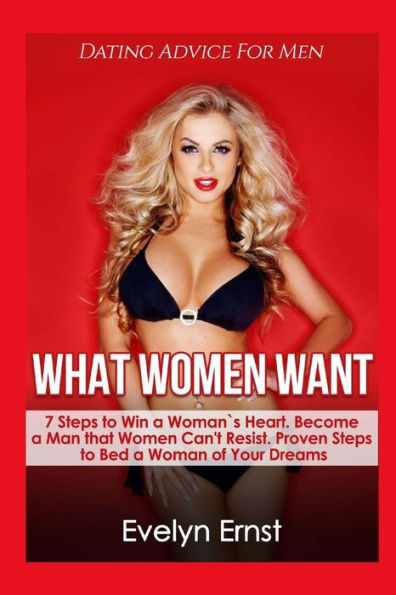 What Women Want, Dating Advice For Men: 7 Steps To Win A Woman`S Heart, Become A Man That Women Can't Resist, Proven Steps To Bed A Woman Of Your Dreams