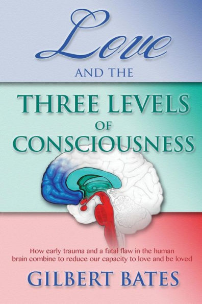 Love And The Three Levels Of Consciousness: How Early Trauma And A Fatal Flaw In The Human Brain Combine To Reduce Our Capacity To Love And Be Loved