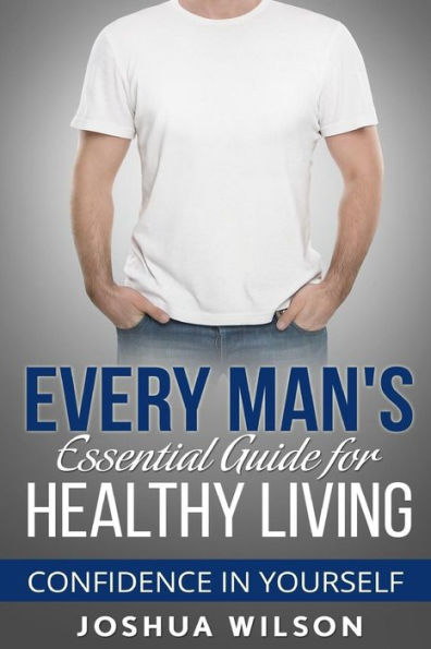 Every Man's Essential Guide For Healthy Living: Confidence In Yourself (Be Healthy, Be Confident, Achieve Personal Growth)