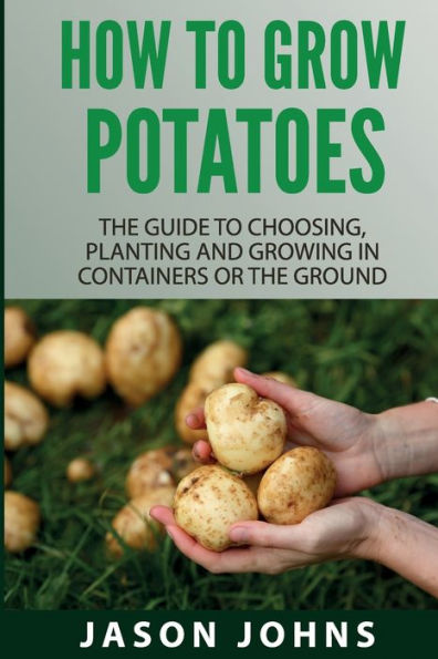 How To Grow Potatoes: The Guide To Choosing, Planting And Growing In Containers Or The Ground (Inspiring Gardening Ideas) (Volume 25)