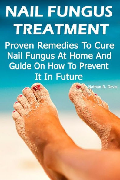 Nail Fungus Treatment: Proven Remedies To Cure Nail Fungus At Home And Guide On How To Prevent It In Future: (How To Cure Toenail Fungus)