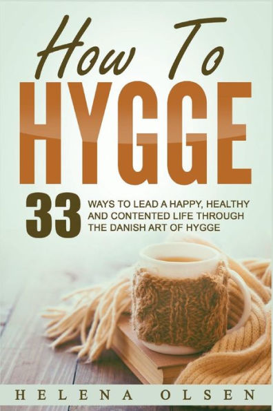 How To Hygge: 33 Ways To Lead A Happy, Healthy And Contented Life Through The Danish Art Of Hygge