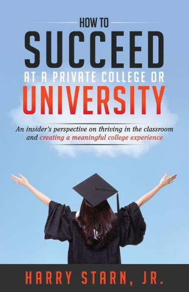 How To Succeed At A Private College Or University: An Insider's Perspective On Thriving In The Classroom And Creating A Meaningful College Experience