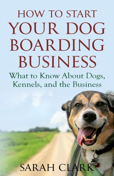 How To Start Your Dog Boarding Business: What To Know About Dogs, Kennels, And The Business