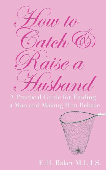 How To Catch & Raise A Husband: A Practical Guide For Finding A Man And Making Him Behave