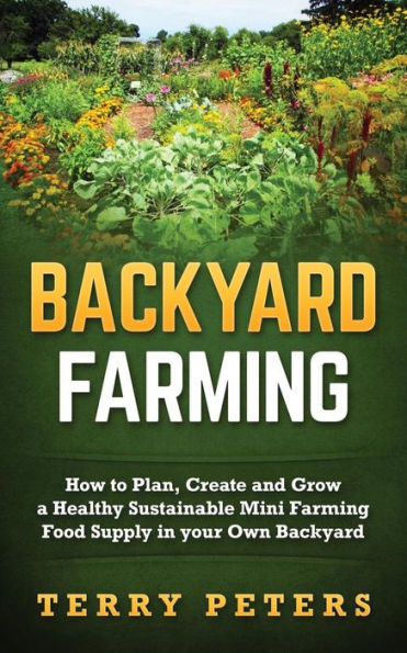 Backyard Farming: How To Plan, Create And Grow A Healthy Sustainable Mini Farming Food Supply In Your Own Backyard