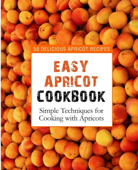 Easy Apricot Cookbook: 50 Delicious Apricot Recipes; Simple Techniques For Cooking With Apricots
