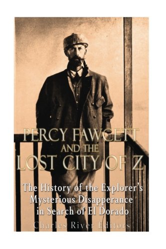 Percy Fawcett And The Lost City Of Z: The History Of The Explorer?çös Mysterious Disappearance In Search Of El Dorado