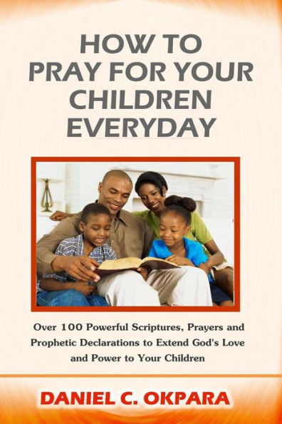 How To Pray For Your Children Everyday: Over 100 Powerful Scriptures, Prayers And Prophetic Declarations For Your Children’S Salvation, Health, Education, Career, Relationship, Protection,Etc