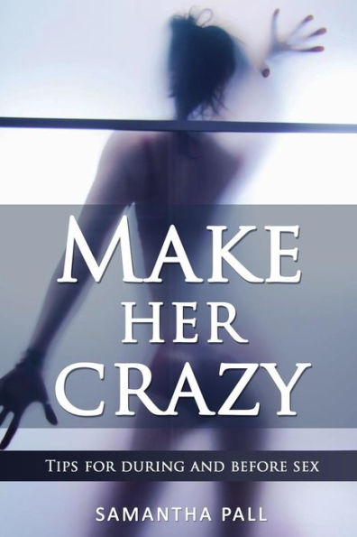 Make Her Crazy: Tips For During And Before Sex - A Guide To Make Women Addicted To You