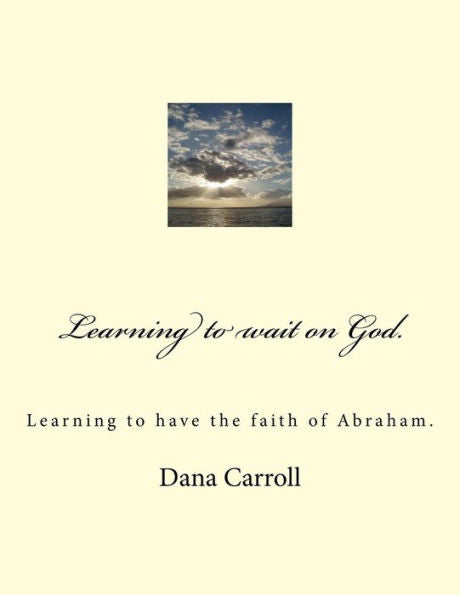 Learning To Wait On God.: Learning To Have The Faith Of Abraham.