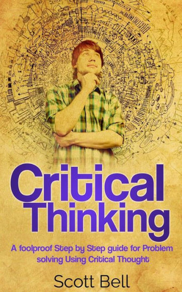 Critical Thinking: A Foolproof Step By Step Guide For Problem Solving Using Critical Thought