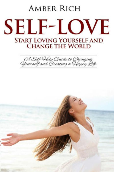 Self-Love: Start Loving Yourself And Change The World: A Self-Help Guide To Changing Yourself And Creating A Happy Life