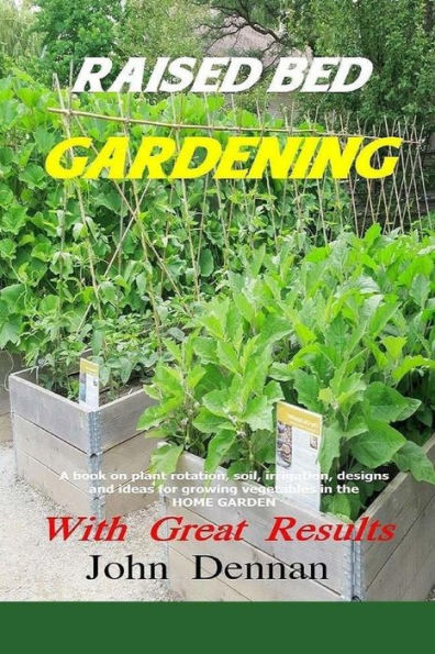 Raised Bed Gardening With Great Results: A Book On Plant Rotation, Soil, Irrigation, Designs, Ideas And For Growing Vegetables In The Home Garden