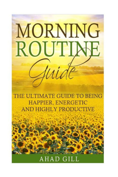 Morning Routine Guide: The Ultimate Guide Of Being Happier, Energetic And Highly Productive (Morning Ritual, Productivity, Motivation, Habits)