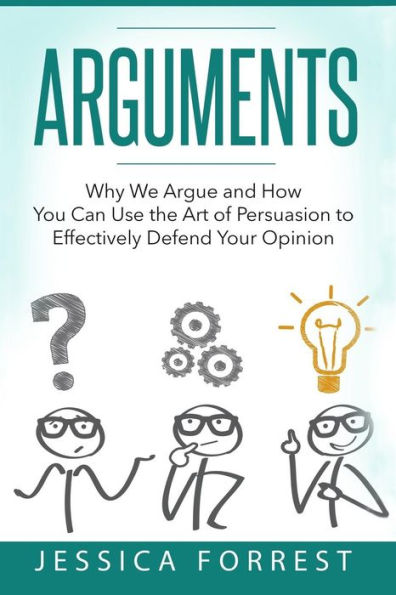 Arguments: Why We Argue And How You Can Use The Art Of Persuasion To Effectively Defend Your Opinion (Debating, Logic, Persuasion)