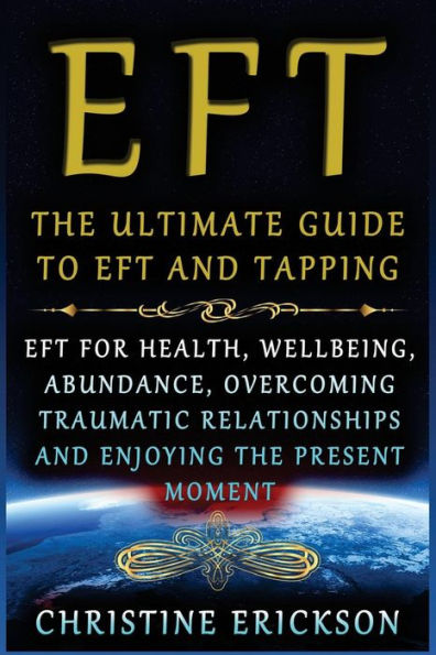 Eft - The Ultimate Guide To Eft And Tapping: Eft For Health, Wellbeing, Abundance, Overcoming Traumatic Relationships And Enjoying The Present Moment