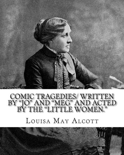 Comic Tragedies/ Written By "Jo" And "Meg" And Acted By The "Little Women.": By:Louisa May Alcott