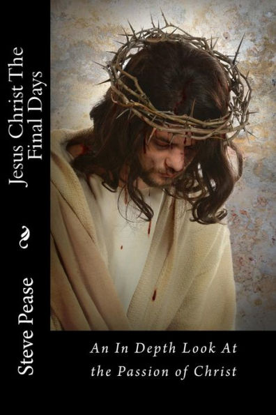Jesus Christ The Final Days: An In Depth Look At The Passion Of Christ