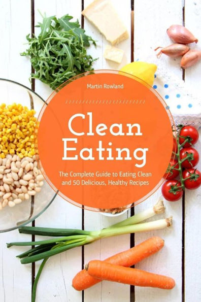 Clean Eating: The Complete Guide To Eating Clean And 50 Delicious, Healthy Recipes