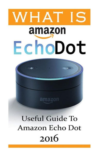 What Is Amazon Echo Dot: Useful Guide To Amazon Echo Dot 2016: (2Nd Generation) (Amazon Echo, Dot, Echo Dot, Amazon Echo User Manual, Echo Dot Ebook, Amazon Dot)