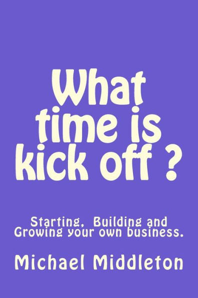 What Time Is Kick Off?: Starting, Building And Growing Your Own Business.