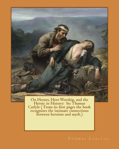 On Heroes, Hero Worship, And The Heroic In History: By: Thomas Carlyle ( From Its First Pages The Book Recognizes The Intimate Connections Between Heroism And Myth.)