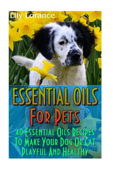 Essential Oils For Pets: 40 Essential Oils Recipes To Make Your Dog Or Cat Playful And Healthy: (Essential Oils For Dogs, Essential Oils For Cats)