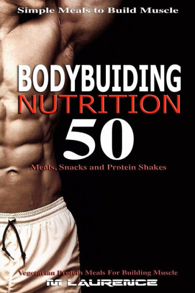 Bodybuilding Nutrition: 50 Meals, Snacks And Protein Shakes, Simple Meals To Build Muscle, High Protein Recipes For Getting Ripped, Vegetarian Protein Meals For Muscle Building