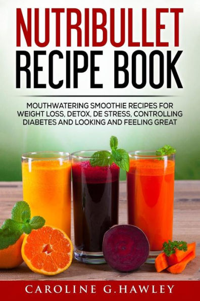Nutribullet Recipe Book: Mouthwatering Smoothie Recipes For Weight Loss, Detox, De Stress, Controlling Diabetes And Looking And Feeling Great.