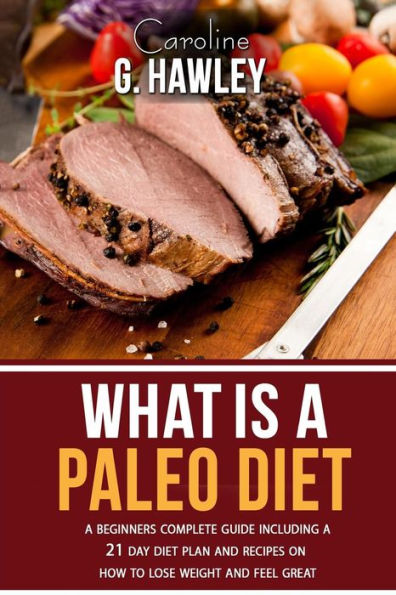 What Is A Paleo Diet?: A Beginners Complete Guide Including A 21 Day Diet Plan And Recipes On How To Lose Weight And Feel Great.