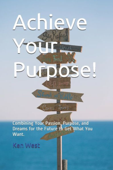 Achieve Your Purpose!: Combining Your Passion, Purpose, And Dreams For The Future To Get What You Want