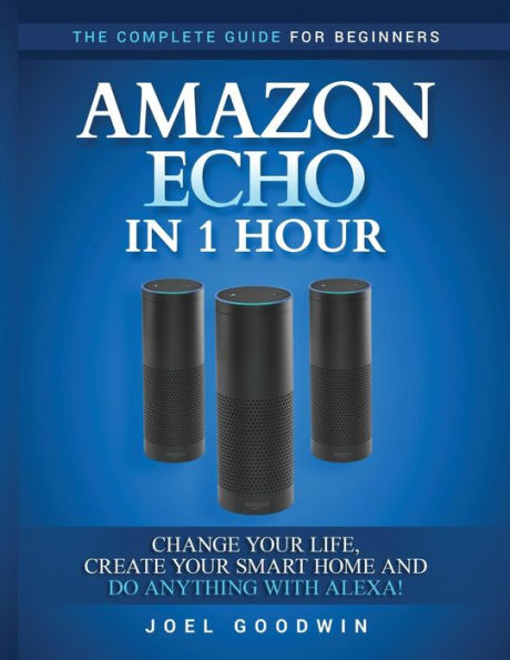 Amazon Echo In 1 Hour: The Complete Guide For Beginners - Change Your Life, Create Your Smart Home And Do Anything With Alexa! - 9781542402491