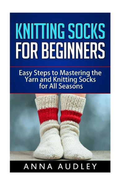 Knitting Socks For Beginners: Easy Steps To Mastering The Yarn And Knitting Socks For All Seasons