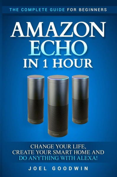 Amazon Echo In 1 Hour: The Complete Guide For Beginners - Change Your Life, Create Your Smart Home And Do Anything With Alexa! - 9781542477536